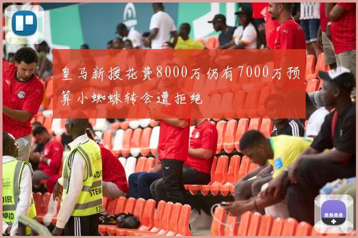 皇马新援花费8000万仍有7000万预算小蜘蛛转会遭拒绝