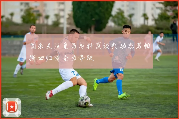 国米关注皇马与科莫谈判动态若帕斯回归将全力争取