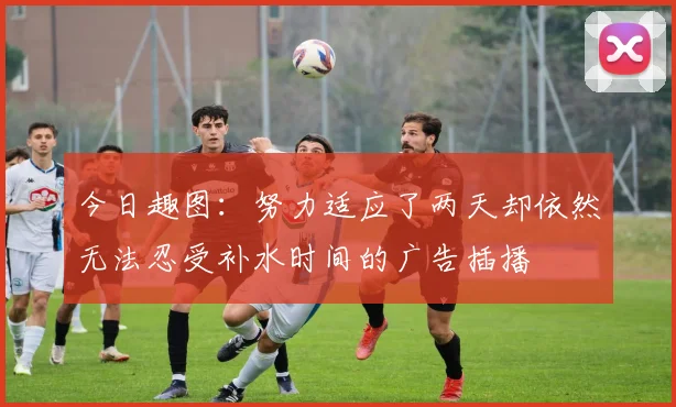 今日趣图：努力适应了两天却依然无法忍受补水时间的广告插播