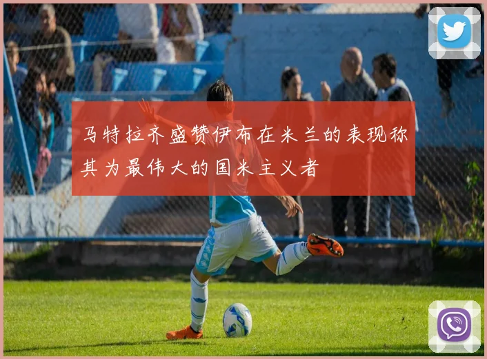 马特拉齐盛赞伊布在米兰的表现称其为最伟大的国米主义者