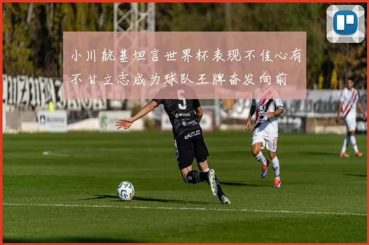 小川航基坦言世界杯表现不佳心有不甘立志成为球队王牌奋发向前