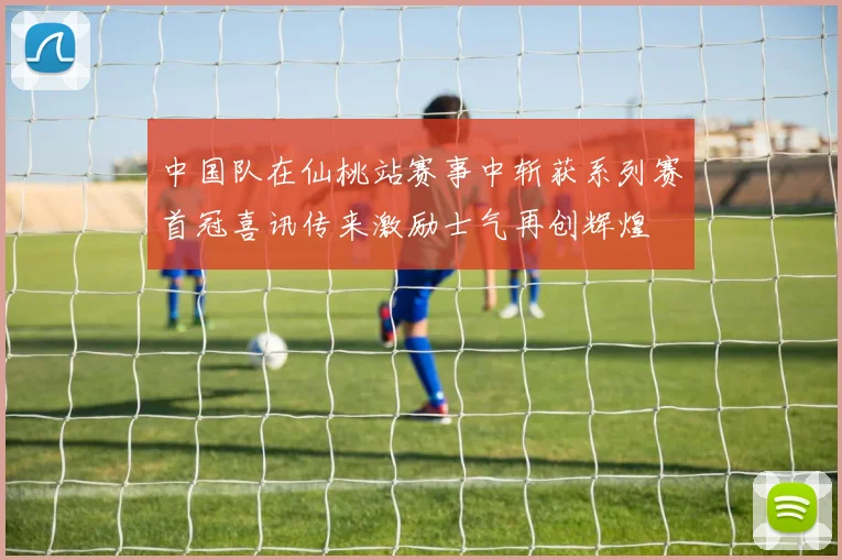 中国队在仙桃站赛事中斩获系列赛首冠喜讯传来激励士气再创辉煌