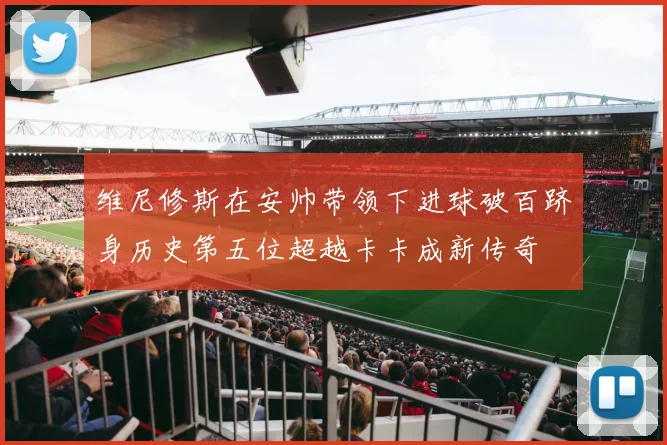 维尼修斯在安帅带领下进球破百跻身历史第五位超越卡卡成新传奇