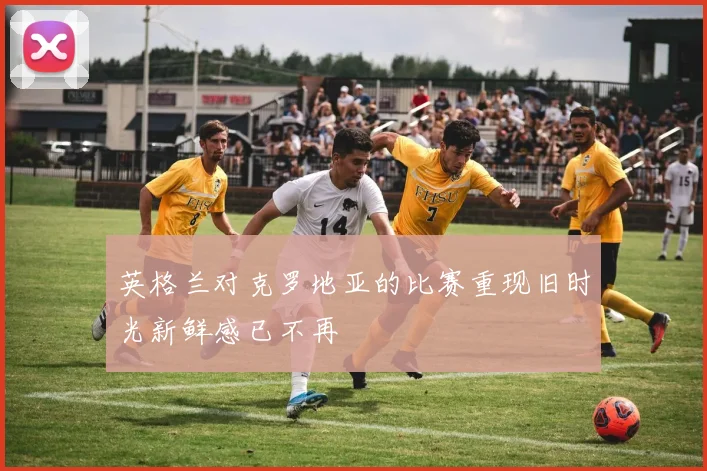 英格兰对克罗地亚的比赛重现旧时光新鲜感已不再