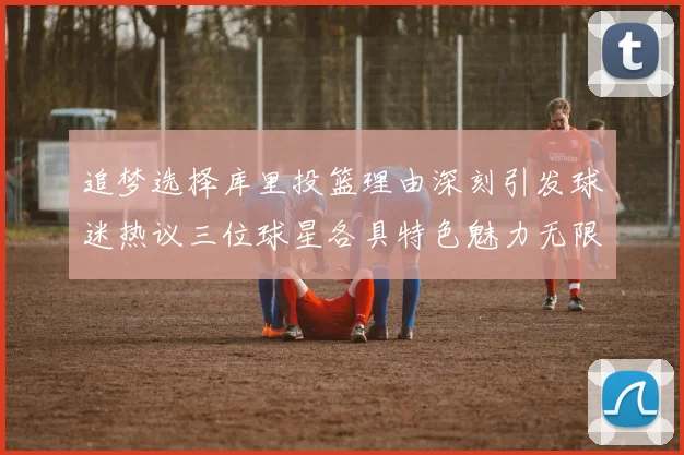 追梦选择库里投篮理由深刻引发球迷热议三位球星各具特色魅力无限