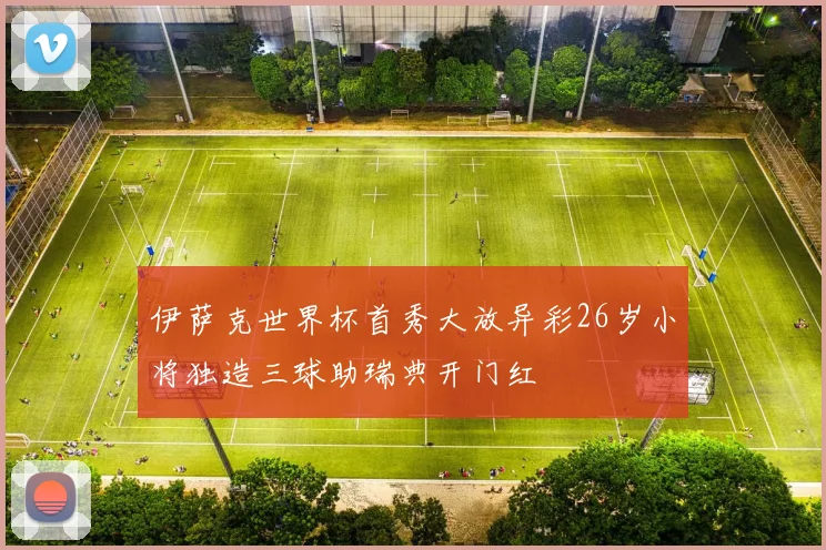 伊萨克世界杯首秀大放异彩26岁小将独造三球助瑞典开门红