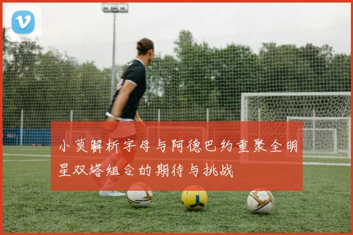 小莫解析字母与阿德巴约重聚全明星双塔组合的期待与挑战