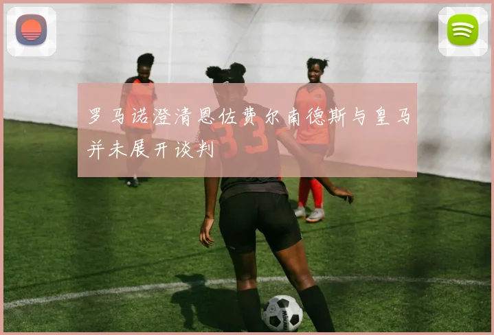 罗马诺澄清恩佐费尔南德斯与皇马并未展开谈判